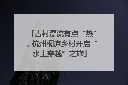 古村漂流有点“热”，杭州桐庐乡村开启“水上穿越”之旅